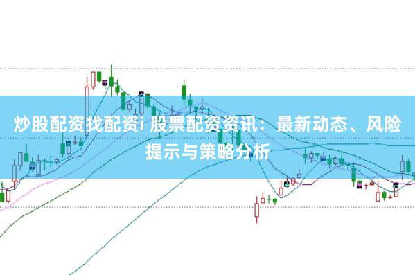 炒股配资找配资i 股票配资资讯：最新动态、风险提示与策略分析
