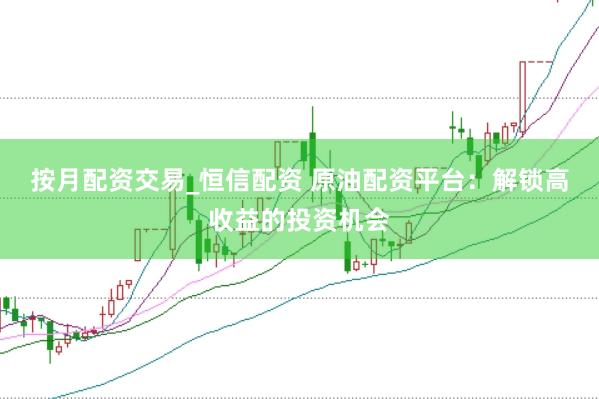 按月配资交易_恒信配资 原油配资平台：解锁高收益的投资机会