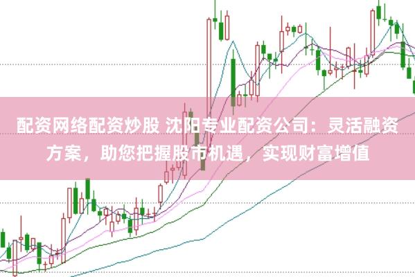 配资网络配资炒股 沈阳专业配资公司：灵活融资方案，助您把握股市机遇，实现财富增值