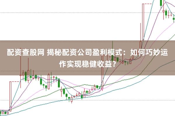 配资查股网 揭秘配资公司盈利模式：如何巧妙运作实现稳健收益？