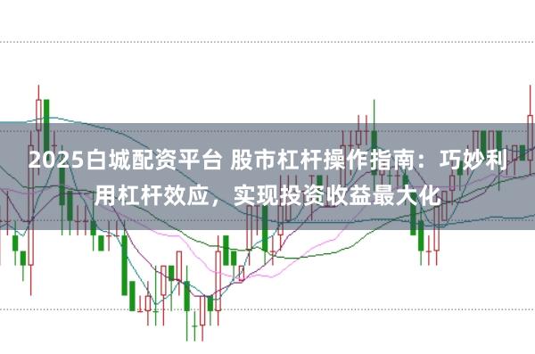 2025白城配资平台 股市杠杆操作指南：巧妙利用杠杆效应，实现投资收益最大化