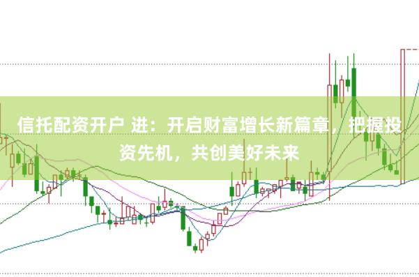 信托配资开户 进：开启财富增长新篇章，把握投资先机，共创美好未来