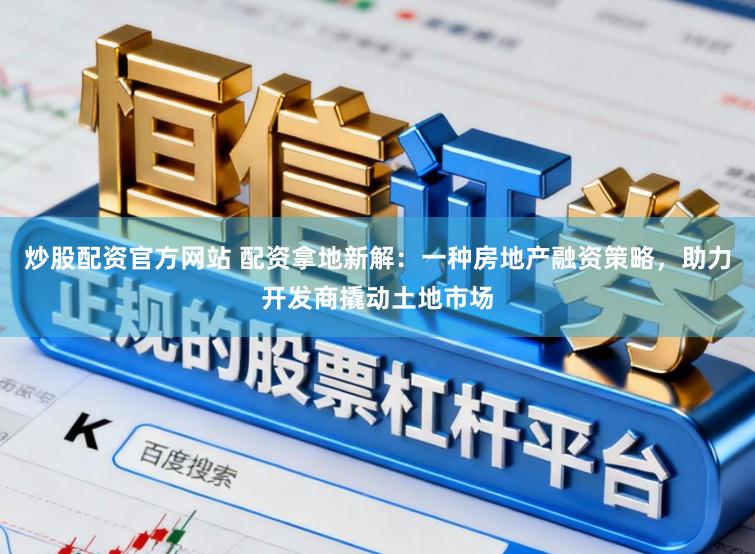 炒股配资官方网站 配资拿地新解：一种房地产融资策略，助力开发商撬动土地市场
