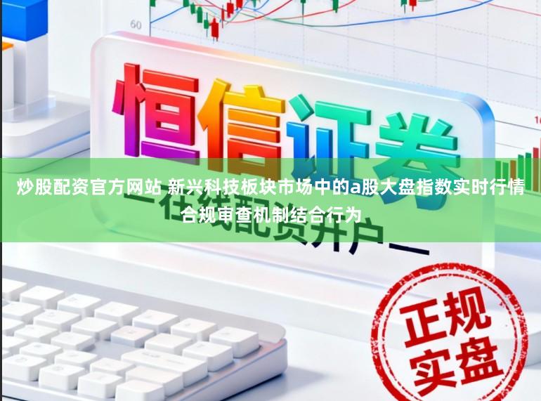 炒股配资官方网站 新兴科技板块市场中的a股大盘指数实时行情合规审查机制结合行为