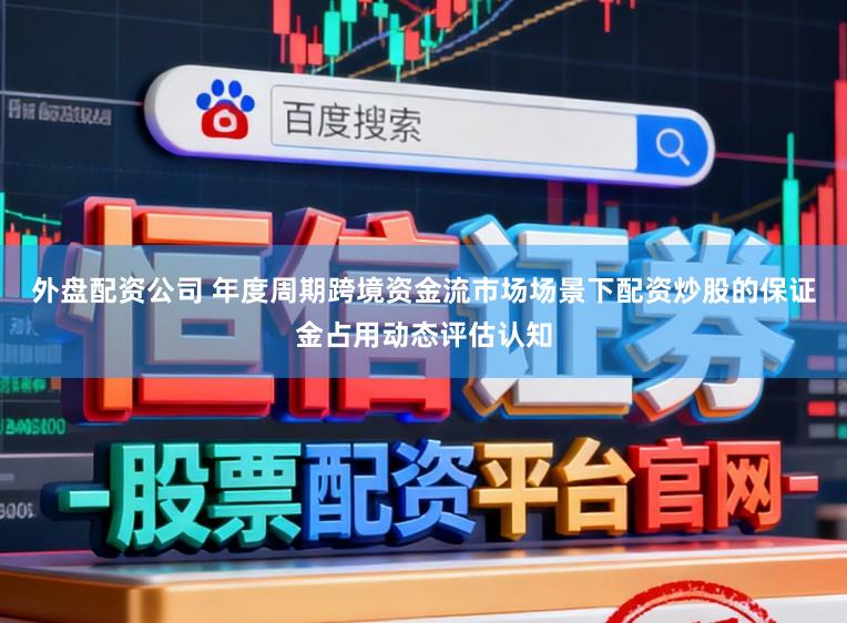 外盘配资公司 年度周期跨境资金流市场场景下配资炒股的保证金占用动态评估认知