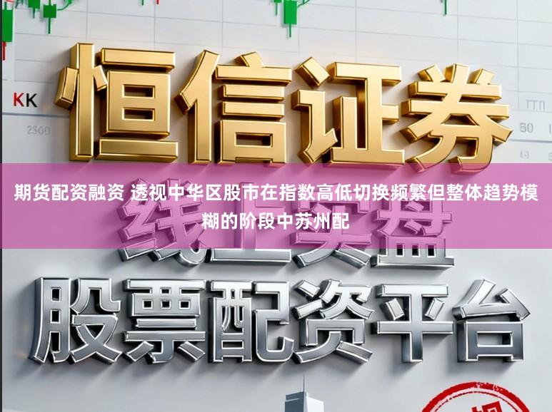 期货配资融资 透视中华区股市在指数高低切换频繁但整体趋势模糊的阶段中苏州配