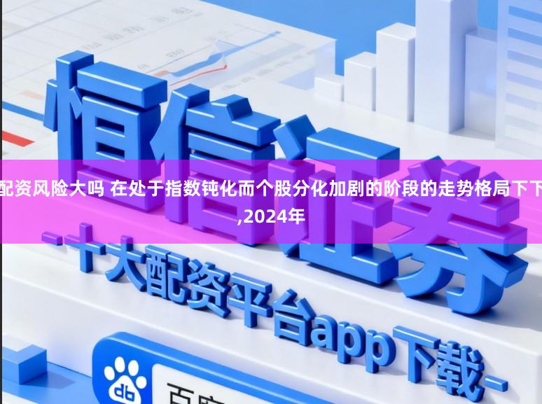 配资风险大吗 在处于指数钝化而个股分化加剧的阶段的走势格局下下,2024年