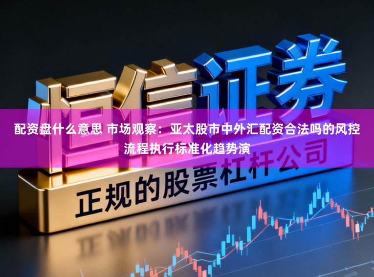 配资盘什么意思 市场观察：亚太股市中外汇配资合法吗的风控流程执行标准化趋势演
