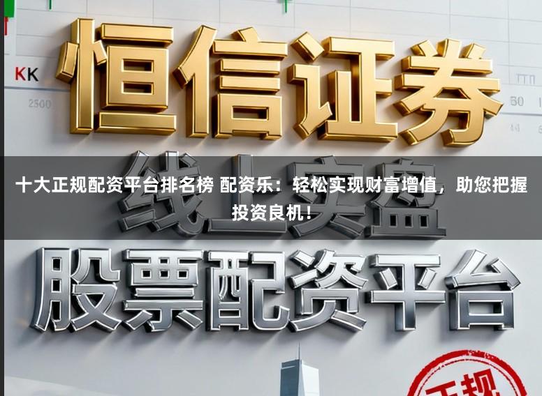 十大正规配资平台排名榜 配资乐：轻松实现财富增值，助您把握投资良机！