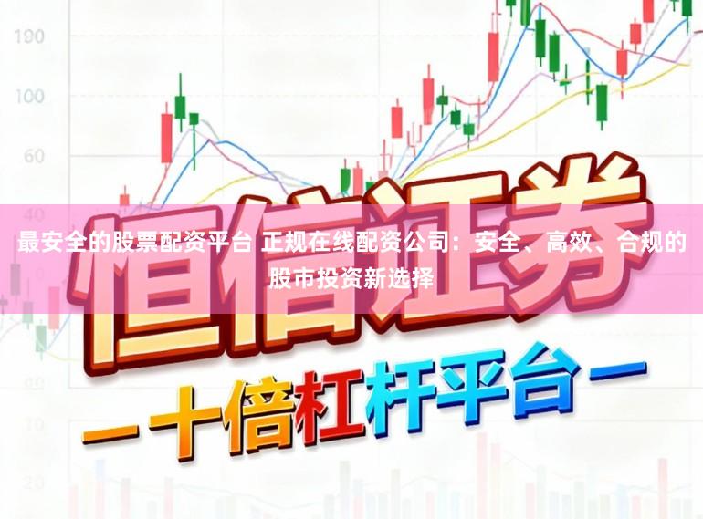 最安全的股票配资平台 正规在线配资公司：安全、高效、合规的股市投资新选择