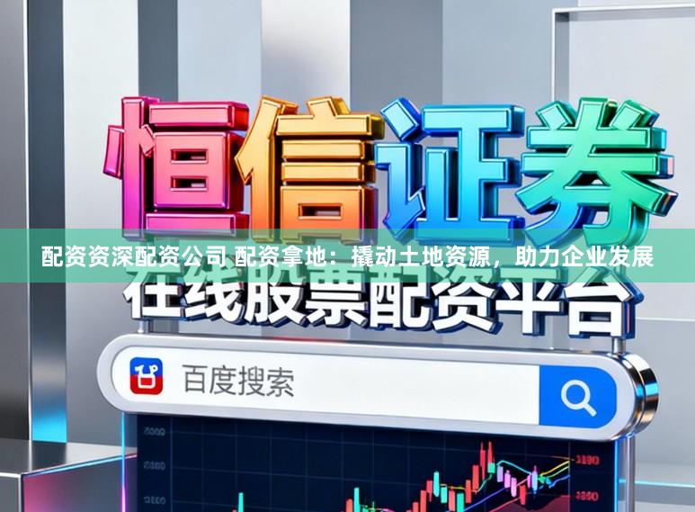 配资资深配资公司 配资拿地：撬动土地资源，助力企业发展