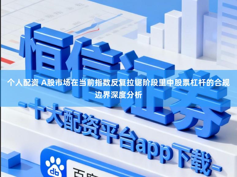 个人配资 A股市场在当前指数反复拉锯阶段里中股票杠杆的合规边界深度分析