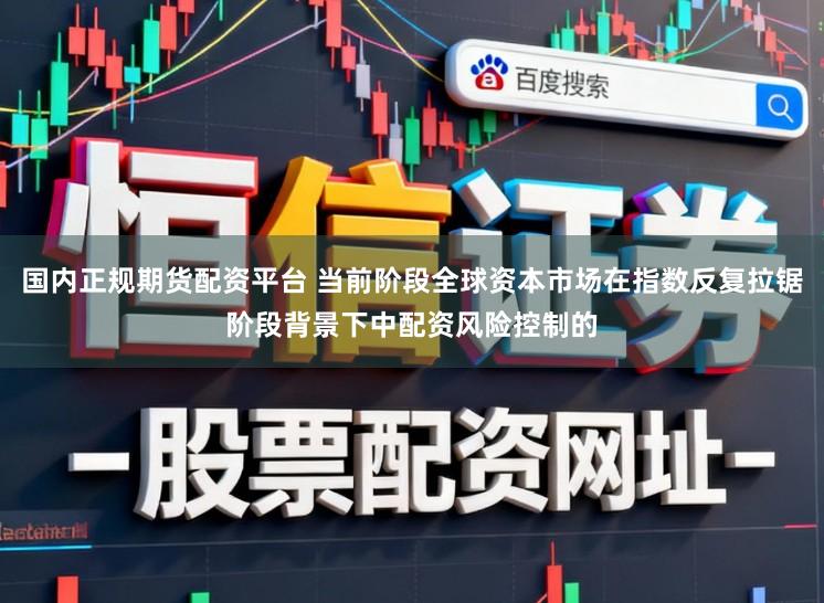 国内正规期货配资平台 当前阶段全球资本市场在指数反复拉锯阶段背景下中配资风险控制的