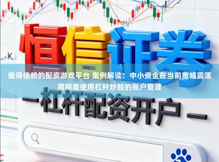值得信赖的配资游戏平台 案例解读：中小资金在当前宽幅震荡周期里使用杠杆炒股的账户管理